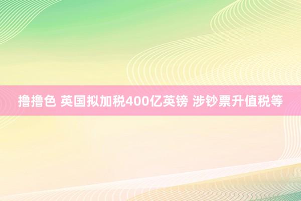 撸撸色 英国拟加税400亿英镑 涉钞票升值税等