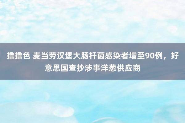 撸撸色 麦当劳汉堡大肠杆菌感染者增至90例，好意思国查抄涉事洋葱供应商