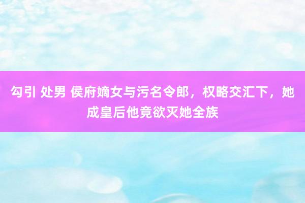 勾引 处男 侯府嫡女与污名令郎，权略交汇下，她成皇后他竟欲灭她全族