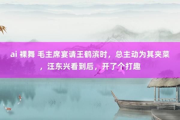 ai 裸舞 毛主席宴请王鹤滨时，总主动为其夹菜，汪东兴看到后，开了个打趣