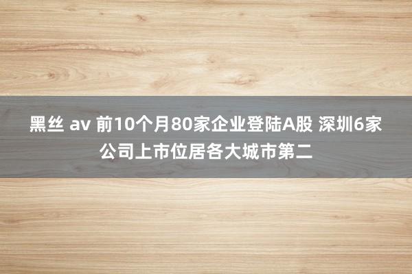 黑丝 av 前10个月80家企业登陆A股 深圳6家公司上市位居各大城市第二