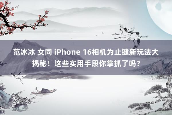 范冰冰 女同 iPhone 16相机为止键新玩法大揭秘！这些实用手段你掌抓了吗？