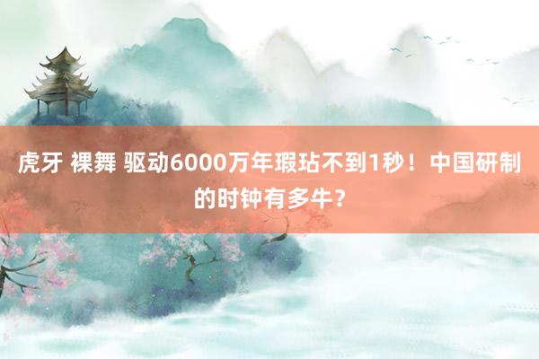 虎牙 裸舞 驱动6000万年瑕玷不到1秒！中国研制的时钟有多牛？