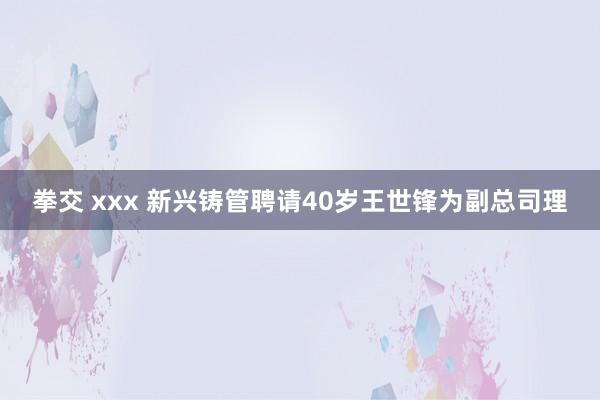 拳交 xxx 新兴铸管聘请40岁王世锋为副总司理