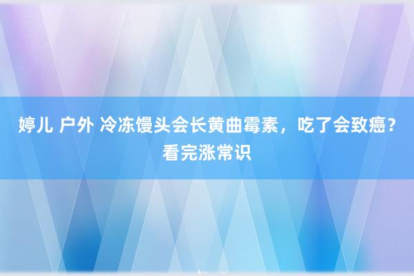 婷儿 户外 冷冻馒头会长黄曲霉素，吃了会致癌？看完涨常识