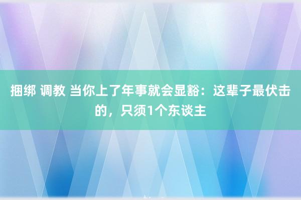 捆绑 调教 当你上了年事就会显豁：这辈子最伏击的，只须1个东谈主