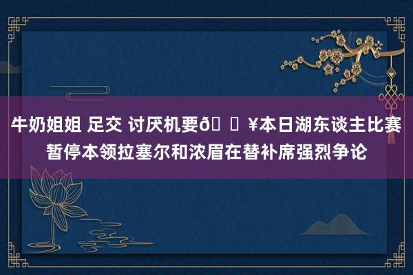 牛奶姐姐 足交 讨厌机要😥本日湖东谈主比赛暂停本领拉塞尔和浓眉在替补席强烈争论