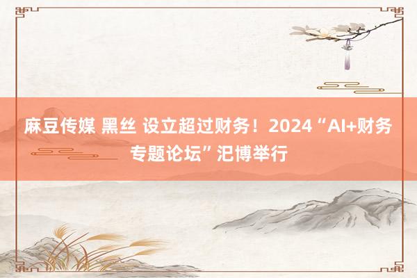 麻豆传媒 黑丝 设立超过财务！2024“AI+财务专题论坛”汜博举行