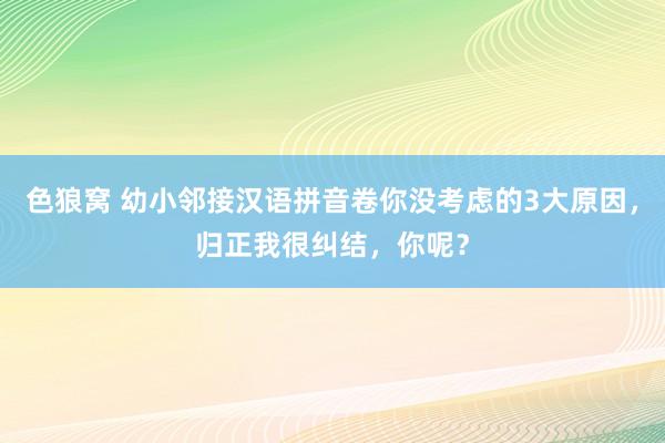 色狼窝 幼小邻接汉语拼音卷你没考虑的3大原因，归正我很纠结，你呢？