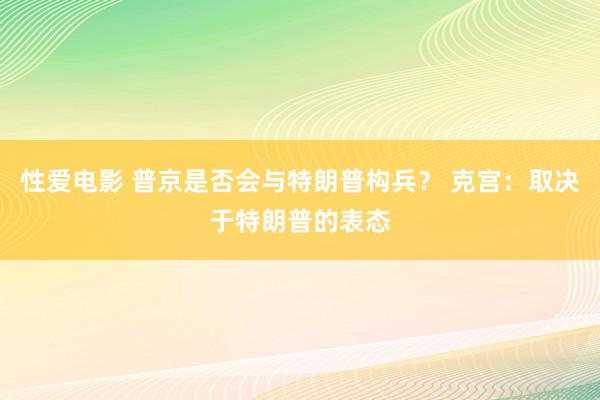 性爱电影 普京是否会与特朗普构兵？ 克宫：取决于特朗普的表态