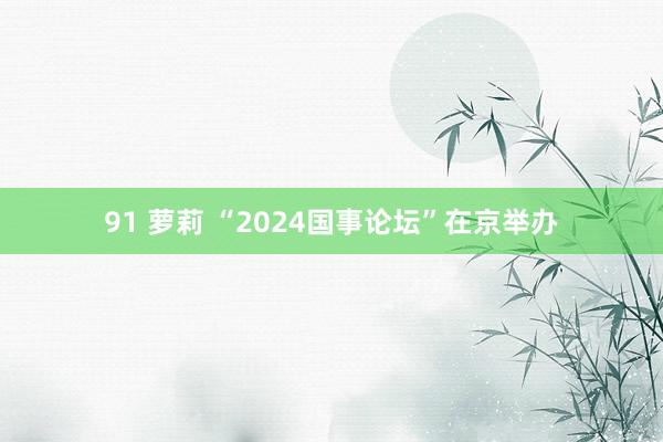 91 萝莉 “2024国事论坛”在京举办