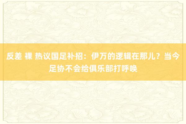 反差 裸 热议国足补招：伊万的逻辑在那儿？当今足协不会给俱乐部打呼唤