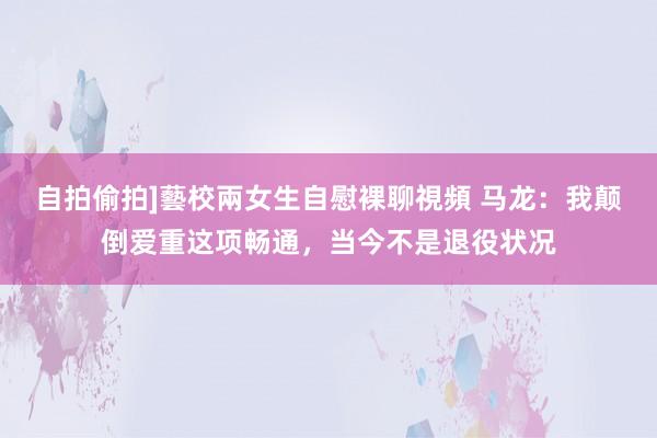 自拍偷拍]藝校兩女生自慰裸聊視頻 马龙：我颠倒爱重这项畅通，当今不是退役状况