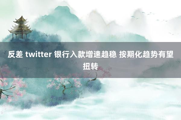 反差 twitter 银行入款增速趋稳 按期化趋势有望扭转