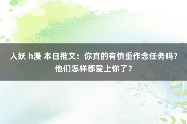 人妖 h漫 本日推文：你真的有慎重作念任务吗？他们怎样都爱上你了？