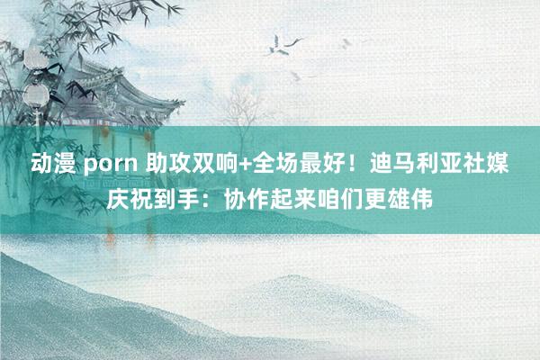 动漫 porn 助攻双响+全场最好！迪马利亚社媒庆祝到手：协作起来咱们更雄伟