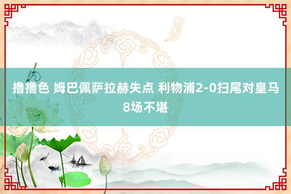 撸撸色 姆巴佩萨拉赫失点 利物浦2-0扫尾对皇马8场不堪