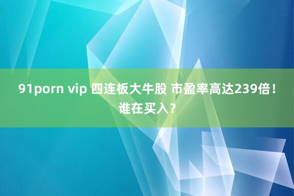 91porn vip 四连板大牛股 市盈率高达239倍！谁在买入？