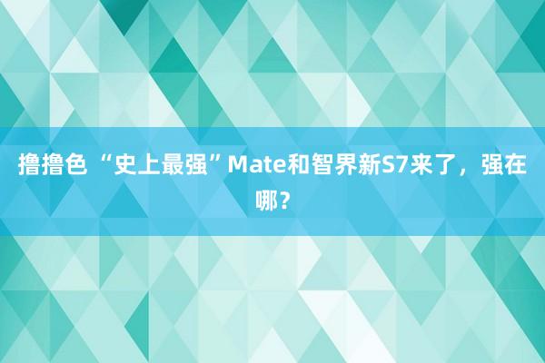 撸撸色 “史上最强”Mate和智界新S7来了，强在哪？