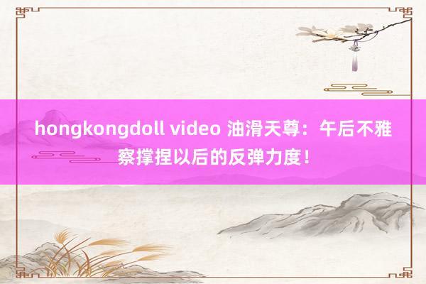 hongkongdoll video 油滑天尊：午后不雅察撑捏以后的反弹力度！