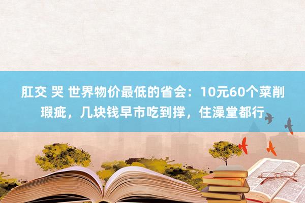 肛交 哭 世界物价最低的省会：10元60个菜削瑕疵，几块钱早市吃到撑，住澡堂都行