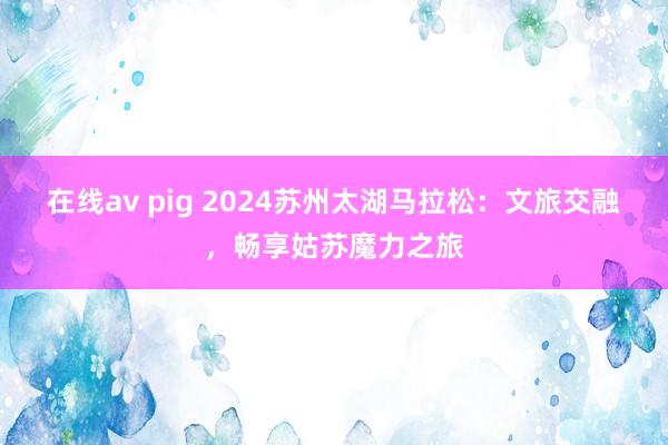 在线av pig 2024苏州太湖马拉松：文旅交融，畅享姑苏魔力之旅