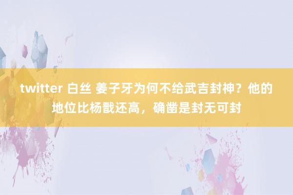 twitter 白丝 姜子牙为何不给武吉封神？他的地位比杨戬还高，确凿是封无可封