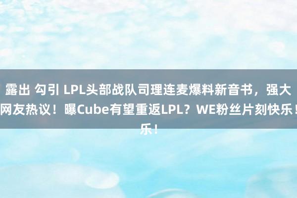 露出 勾引 LPL头部战队司理连麦爆料新音书，强大网友热议！曝Cube有望重返LPL？WE粉丝片刻快乐！