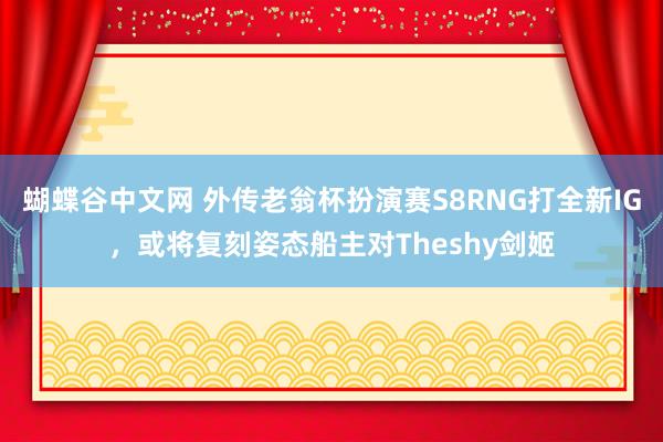 蝴蝶谷中文网 外传老翁杯扮演赛S8RNG打全新IG，或将复刻姿态船主对Theshy剑姬