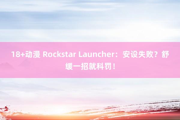 18+动漫 Rockstar Launcher：安设失败？舒缓一招就科罚！