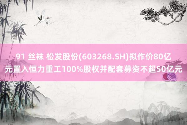 91 丝袜 松发股份(603268.SH)拟作价80亿元置入恒力重工100%股权并配套募资不超50亿元