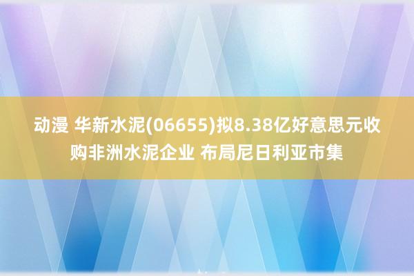 动漫 华新水泥(06655)拟8.38亿好意思元收购非洲水泥企业 布局尼日利亚市集