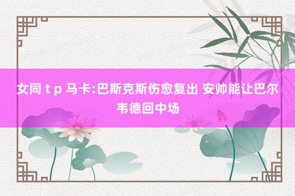 女同 t p 马卡:巴斯克斯伤愈复出 安帅能让巴尔韦德回中场