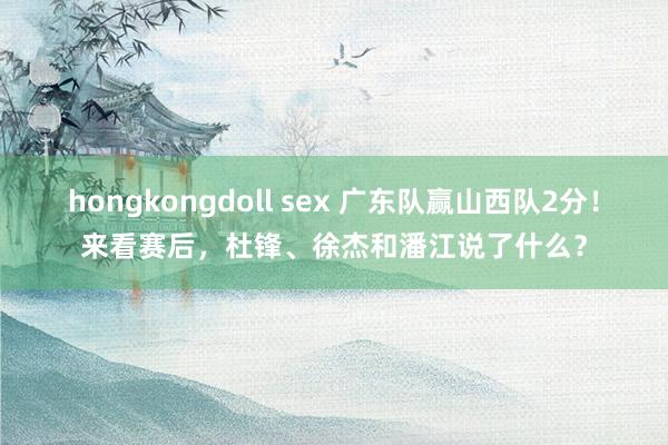 hongkongdoll sex 广东队赢山西队2分！来看赛后，杜锋、徐杰和潘江说了什么？