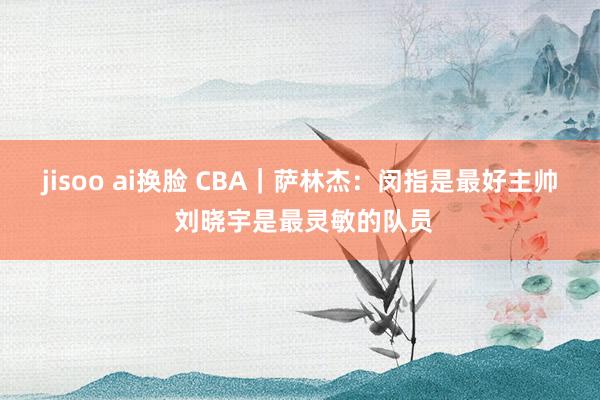 jisoo ai换脸 CBA｜萨林杰：闵指是最好主帅 刘晓宇是最灵敏的队员