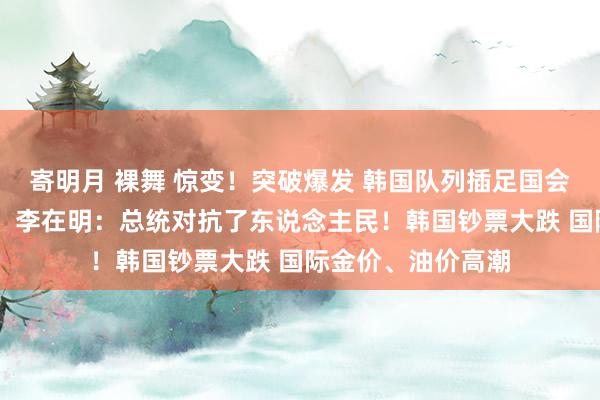 寄明月 裸舞 惊变！突破爆发 韩国队列插足国会 试图抓东说念主；李在明：总统对抗了东说念主民！韩国钞票大跌 国际金价、油价高潮