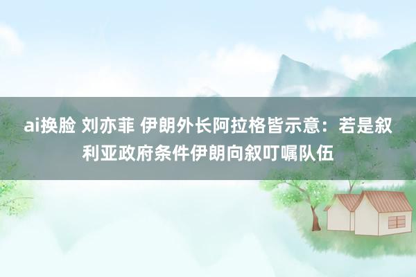 ai换脸 刘亦菲 伊朗外长阿拉格皆示意：若是叙利亚政府条件伊朗向叙叮嘱队伍