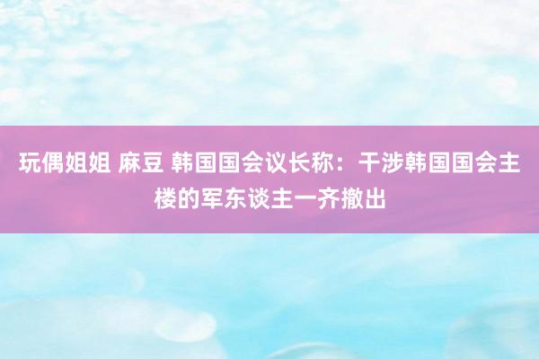 玩偶姐姐 麻豆 韩国国会议长称：干涉韩国国会主楼的军东谈主一齐撤出