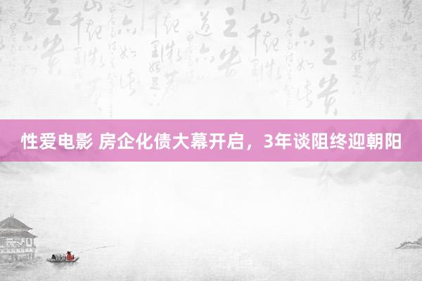 性爱电影 房企化债大幕开启，3年谈阻终迎朝阳