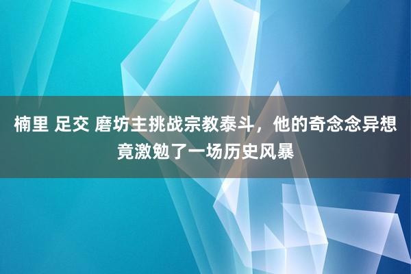 楠里 足交 磨坊主挑战宗教泰斗，他的奇念念异想竟激勉了一场历史风暴