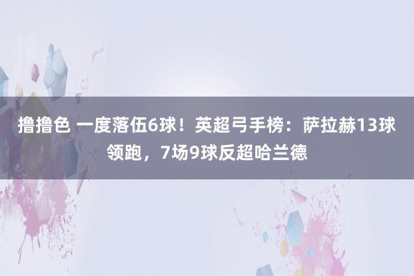 撸撸色 一度落伍6球！英超弓手榜：萨拉赫13球领跑，7场9球反超哈兰德