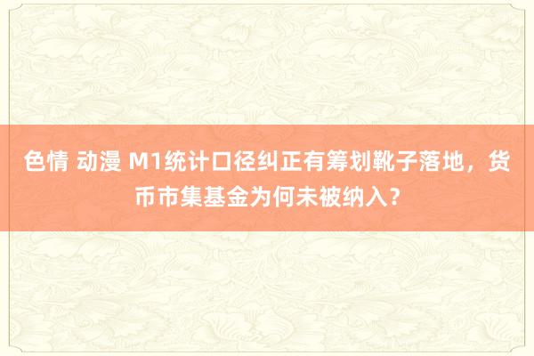 色情 动漫 M1统计口径纠正有筹划靴子落地，货币市集基金为何未被纳入？