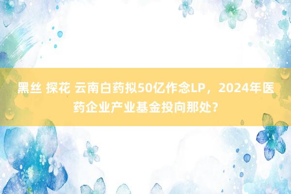 黑丝 探花 云南白药拟50亿作念LP，2024年医药企业产业基金投向那处？