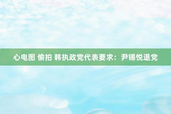 心电图 偷拍 韩执政党代表要求：尹锡悦退党