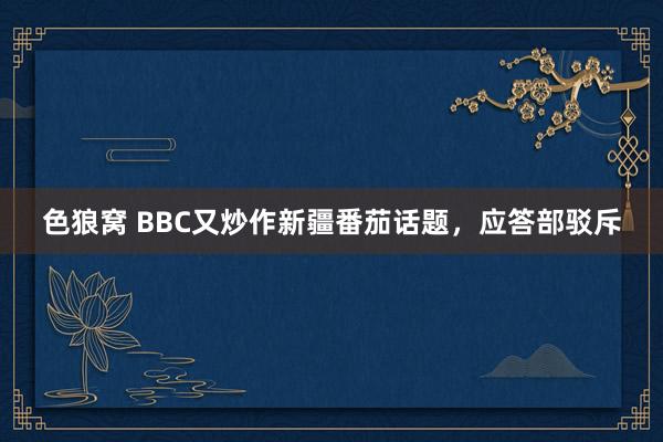 色狼窝 BBC又炒作新疆番茄话题，应答部驳斥