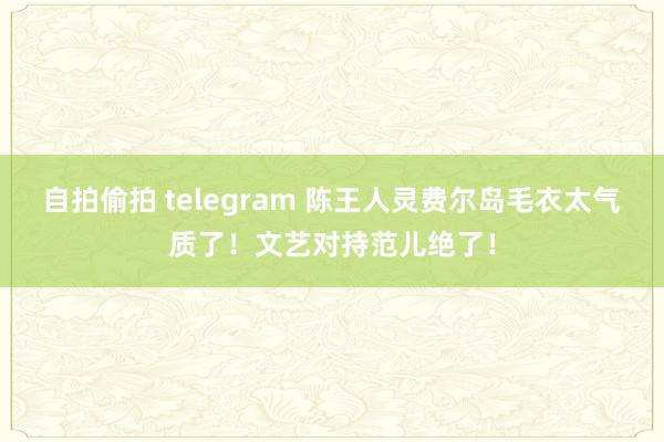 自拍偷拍 telegram 陈王人灵费尔岛毛衣太气质了！文艺对持范儿绝了！