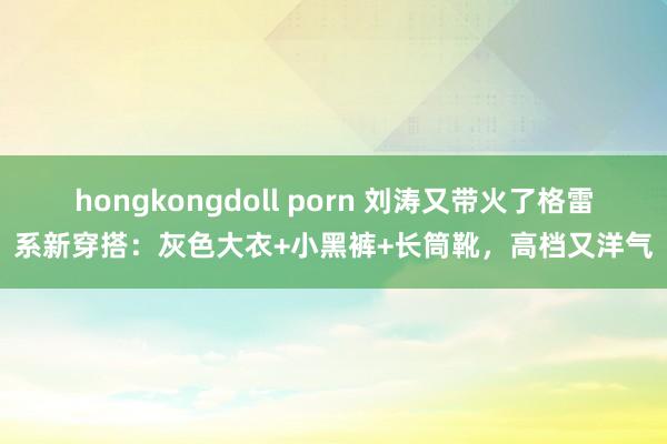 hongkongdoll porn 刘涛又带火了格雷系新穿搭：灰色大衣+小黑裤+长筒靴，高档又洋气