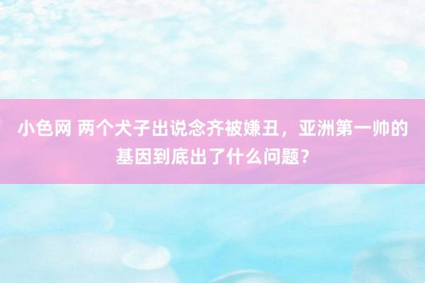 小色网 两个犬子出说念齐被嫌丑，亚洲第一帅的基因到底出了什么问题？