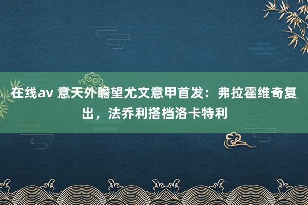 在线av 意天外瞻望尤文意甲首发：弗拉霍维奇复出，法乔利搭档洛卡特利