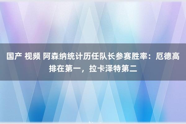 国产 视频 阿森纳统计历任队长参赛胜率：厄德高排在第一，拉卡泽特第二